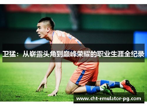 卫猛:从崭露头角到巅峰荣耀的职业生涯全纪录 卫猛:从崭露头角到巅峰荣耀的职业生涯全纪录