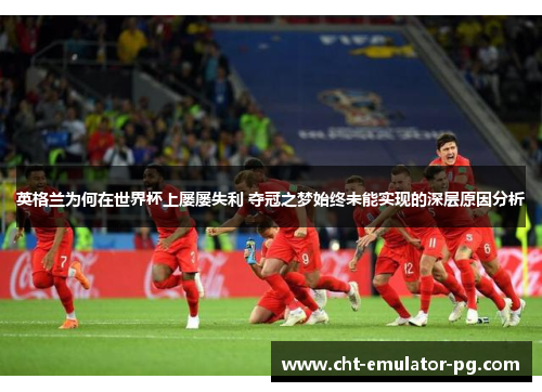 英格兰为何在世界杯上屡屡失利 夺冠之梦始终未能实现的深层原因分析 英格兰为何在世界杯上屡屡失利 夺冠之梦始终未能实现的深层原因分析