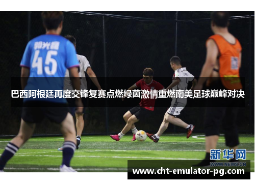 巴西阿根廷再度交锋复赛点燃绿茵激情重燃南美足球巅峰对决 巴西阿根廷再度交锋复赛点燃绿茵激情重燃南美足球巅峰对决