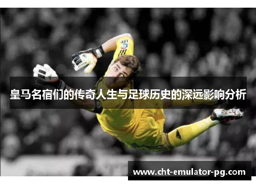 皇马名宿们的传奇人生与足球历史的深远影响分析 皇马名宿们的传奇人生与足球历史的深远影响分析