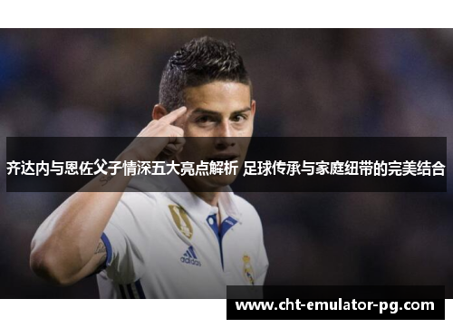 齐达内与恩佐父子情深五大亮点解析 足球传承与家庭纽带的完美结合 齐达内与恩佐父子情深五大亮点解析 足球传承与家庭纽带的完美结合