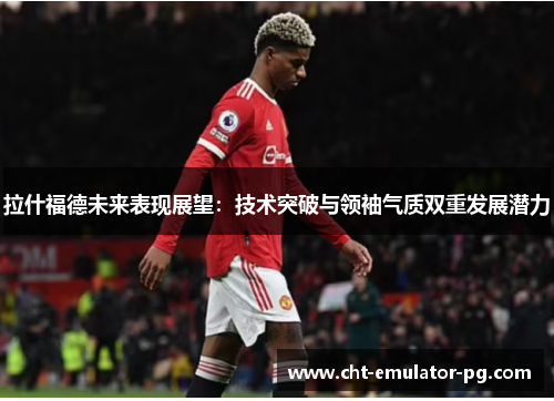 拉什福德未来表现展望:技术突破与领袖气质双重发展潜力 拉什福德未来表现展望:技术突破与领袖气质双重发展潜力