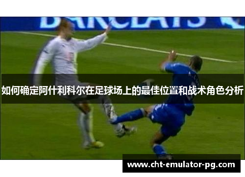 如何确定阿什利科尔在足球场上的最佳位置和战术角色分析 如何确定阿什利科尔在足球场上的最佳位置和战术角色分析