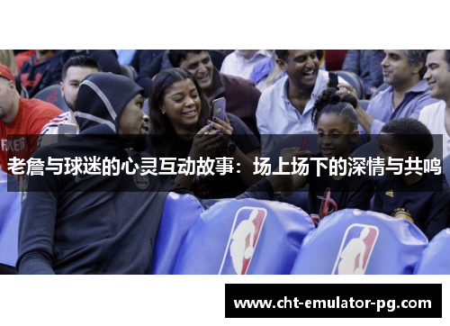 老詹与球迷的心灵互动故事:场上场下的深情与共鸣 老詹与球迷的心灵互动故事:场上场下的深情与共鸣