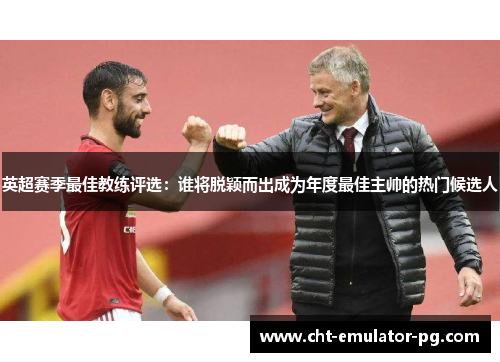 英超赛季最佳教练评选:谁将脱颖而出成为年度最佳主帅的热门候选人 英超赛季最佳教练评选:谁将脱颖而出成为年度最佳主帅的热门候选人