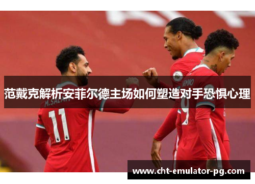 范戴克解析安菲尔德主场如何塑造对手恐惧心理 范戴克解析安菲尔德主场如何塑造对手恐惧心理