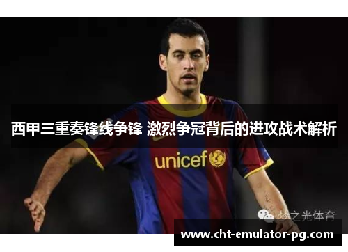 西甲三重奏锋线争锋 激烈争冠背后的进攻战术解析 西甲三重奏锋线争锋 激烈争冠背后的进攻战术解析