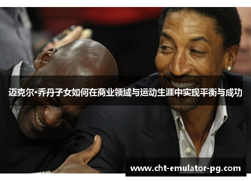 迈克尔·乔丹子女如何在商业领域与运动生涯中实现平衡与成功 迈克尔·乔丹子女如何在商业领域与运动生涯中实现平衡与成功