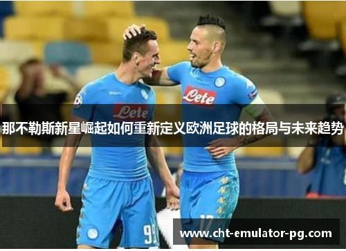 那不勒斯新星崛起如何重新定义欧洲足球的格局与未来趋势 那不勒斯新星崛起如何重新定义欧洲足球的格局与未来趋势