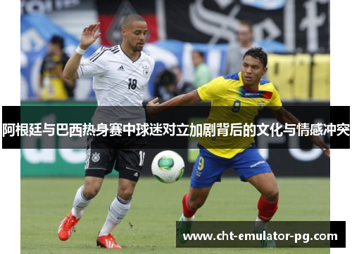 阿根廷与巴西热身赛中球迷对立加剧背后的文化与情感冲突 阿根廷与巴西热身赛中球迷对立加剧背后的文化与情感冲突