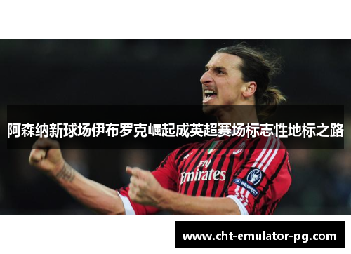 阿森纳新球场伊布罗克崛起成英超赛场标志性地标之路 阿森纳新球场伊布罗克崛起成英超赛场标志性地标之路