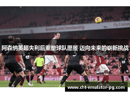 阿森纳英超失利后重塑球队愿景 迈向未来的崭新挑战 阿森纳英超失利后重塑球队愿景 迈向未来的崭新挑战