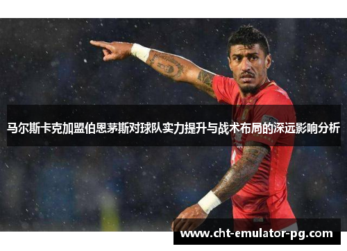 马尔斯卡克加盟伯恩茅斯对球队实力提升与战术布局的深远影响分析 马尔斯卡克加盟伯恩茅斯对球队实力提升与战术布局的深远影响分析