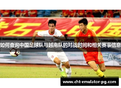 如何查询中国足球队与越南队的对战时间和相关赛事信息 如何查询中国足球队与越南队的对战时间和相关赛事信息