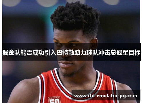 掘金队能否成功引入巴特勒助力球队冲击总冠军目标 掘金队能否成功引入巴特勒助力球队冲击总冠军目标