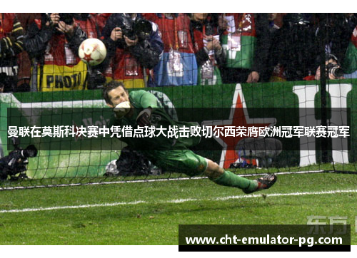 曼联在莫斯科决赛中凭借点球大战击败切尔西荣膺欧洲冠军联赛冠军