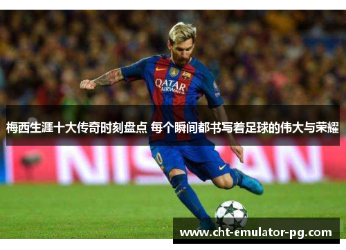 梅西生涯十大传奇时刻盘点 每个瞬间都书写着足球的伟大与荣耀