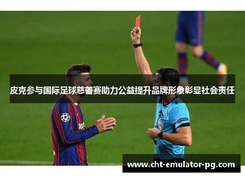 皮克参与国际足球慈善赛助力公益提升品牌形象彰显社会责任