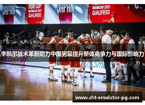 李凯尔战术革新助力中国男篮提升整体竞争力与国际影响力