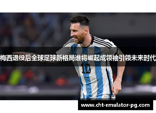 梅西退役后全球足球新格局谁将崛起成领袖引领未来时代