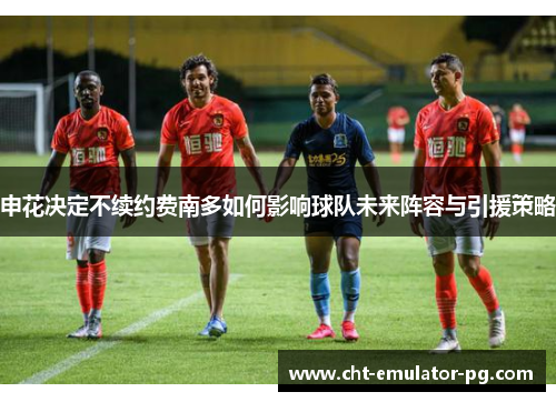 申花决定不续约费南多如何影响球队未来阵容与引援策略