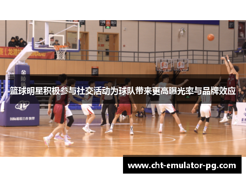 篮球明星积极参与社交活动为球队带来更高曝光率与品牌效应