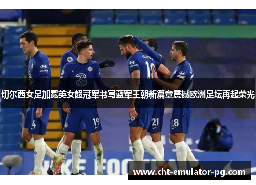 切尔西女足加冕英女超冠军书写蓝军王朝新篇章震撼欧洲足坛再起荣光