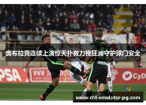 奥布拉克连续上演惊天扑救力挽狂澜守护球门安全